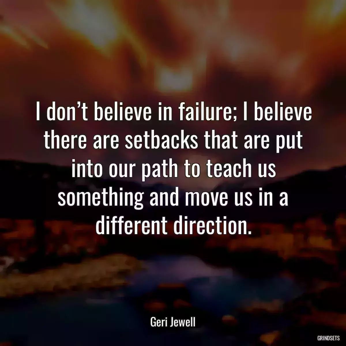 I don’t believe in failure; I believe there are setbacks that are put into our path to teach us something and move us in a different direction.