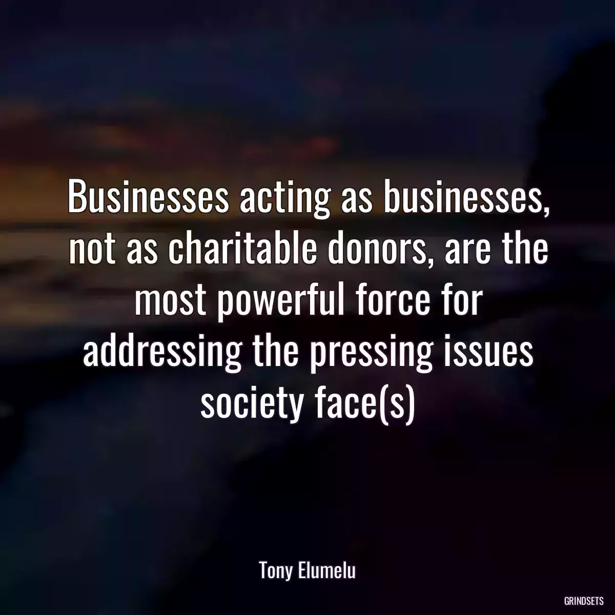 Businesses acting as businesses, not as charitable donors, are the most powerful force for addressing the pressing issues society face(s)