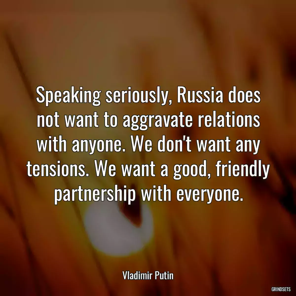 Speaking seriously, Russia does not want to aggravate relations with anyone. We don\'t want any tensions. We want a good, friendly partnership with everyone.