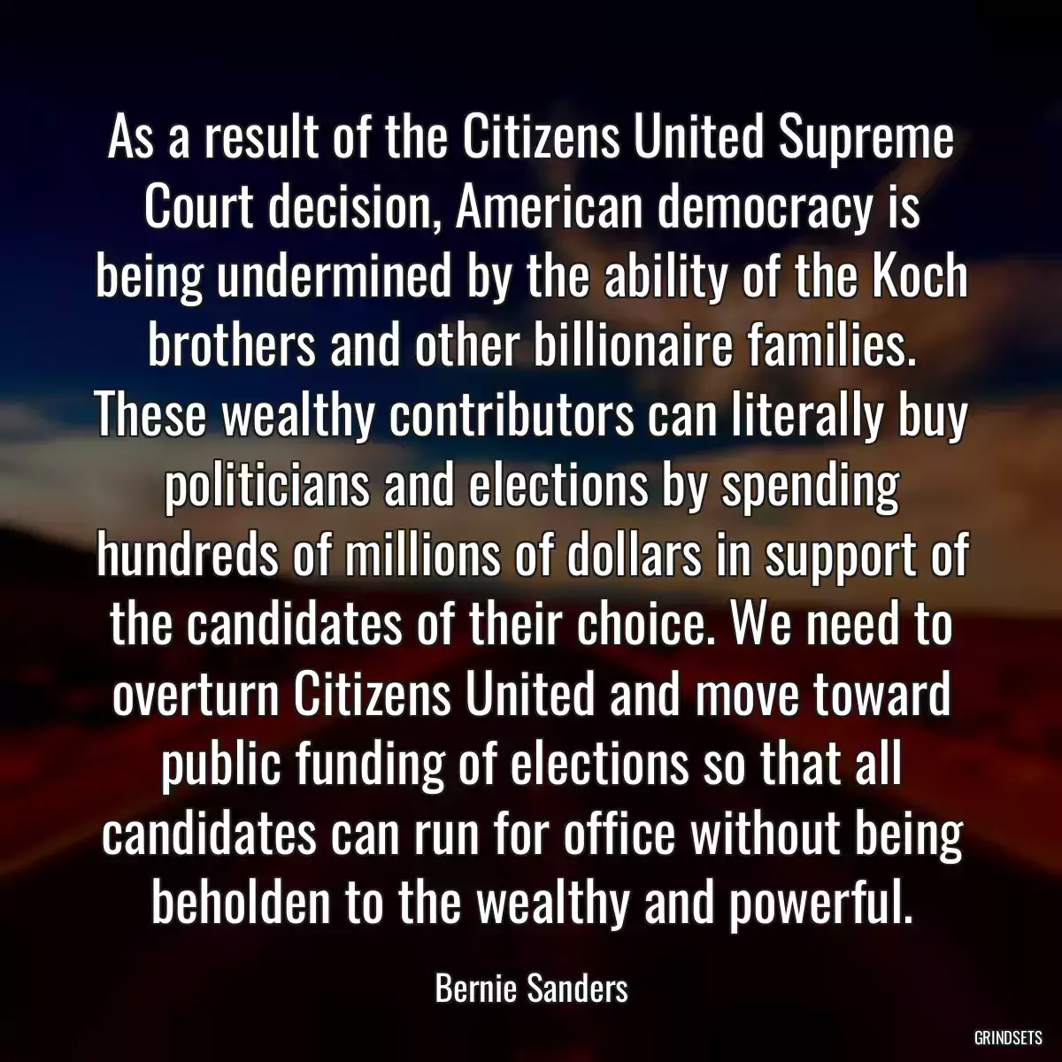 As a result of the Citizens United Supreme Court decision, American democracy is being undermined by the ability of the Koch brothers and other billionaire families. These wealthy contributors can literally buy politicians and elections by spending hundreds of millions of dollars in support of the candidates of their choice. We need to overturn Citizens United and move toward public funding of elections so that all candidates can run for office without being beholden to the wealthy and powerful.