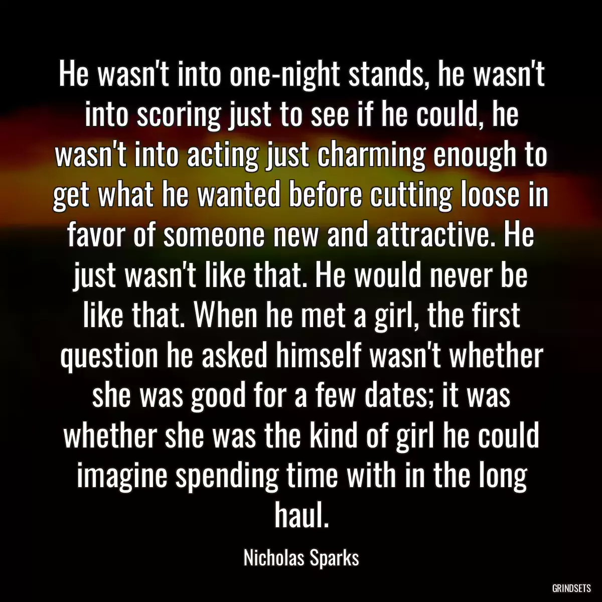 He wasn\'t into one-night stands, he wasn\'t into scoring just to see if he could, he wasn\'t into acting just charming enough to get what he wanted before cutting loose in favor of someone new and attractive. He just wasn\'t like that. He would never be like that. When he met a girl, the first question he asked himself wasn\'t whether she was good for a few dates; it was whether she was the kind of girl he could imagine spending time with in the long haul.