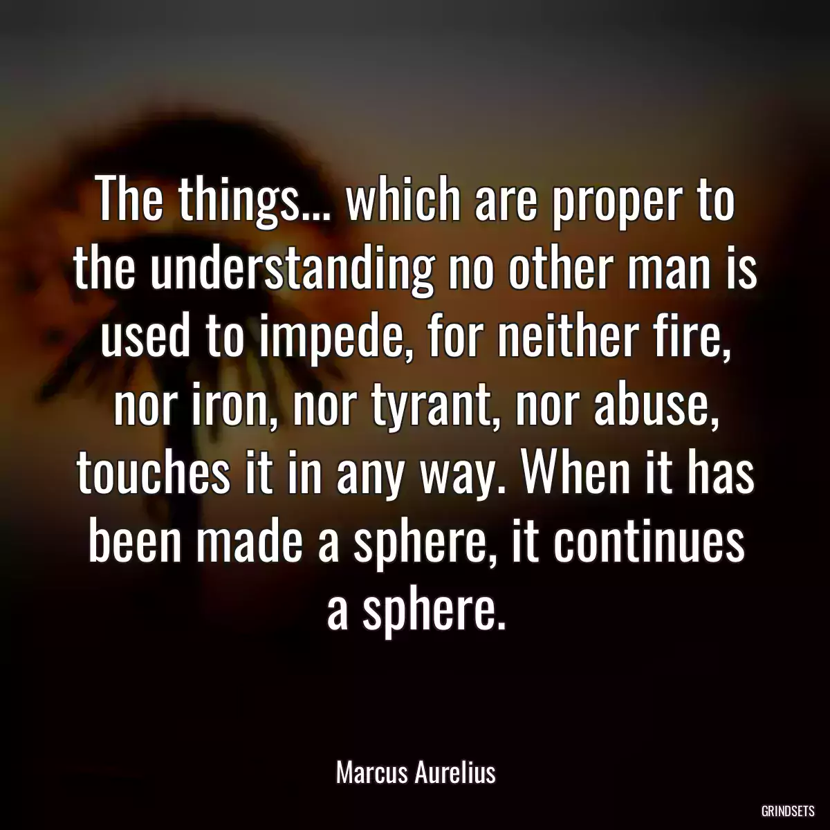 The things... which are proper to the understanding no other man is used to impede, for neither fire, nor iron, nor tyrant, nor abuse, touches it in any way. When it has been made a sphere, it continues a sphere.