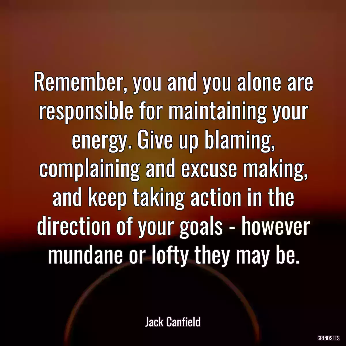 Remember, you and you alone are responsible for maintaining your energy. Give up blaming, complaining and excuse making, and keep taking action in the direction of your goals - however mundane or lofty they may be.