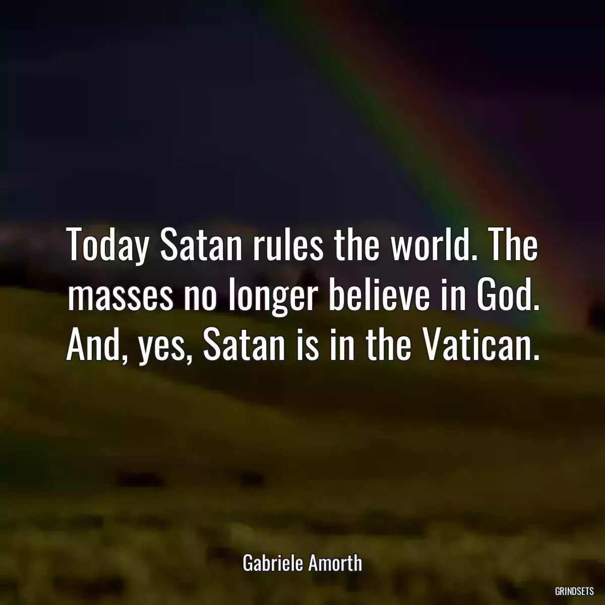 Today Satan rules the world. The masses no longer believe in God. And, yes, Satan is in the Vatican.