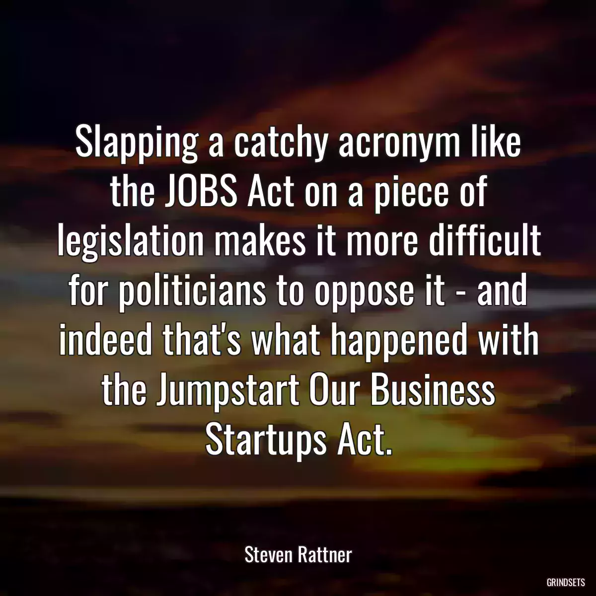 Slapping a catchy acronym like the JOBS Act on a piece of legislation makes it more difficult for politicians to oppose it - and indeed that\'s what happened with the Jumpstart Our Business Startups Act.