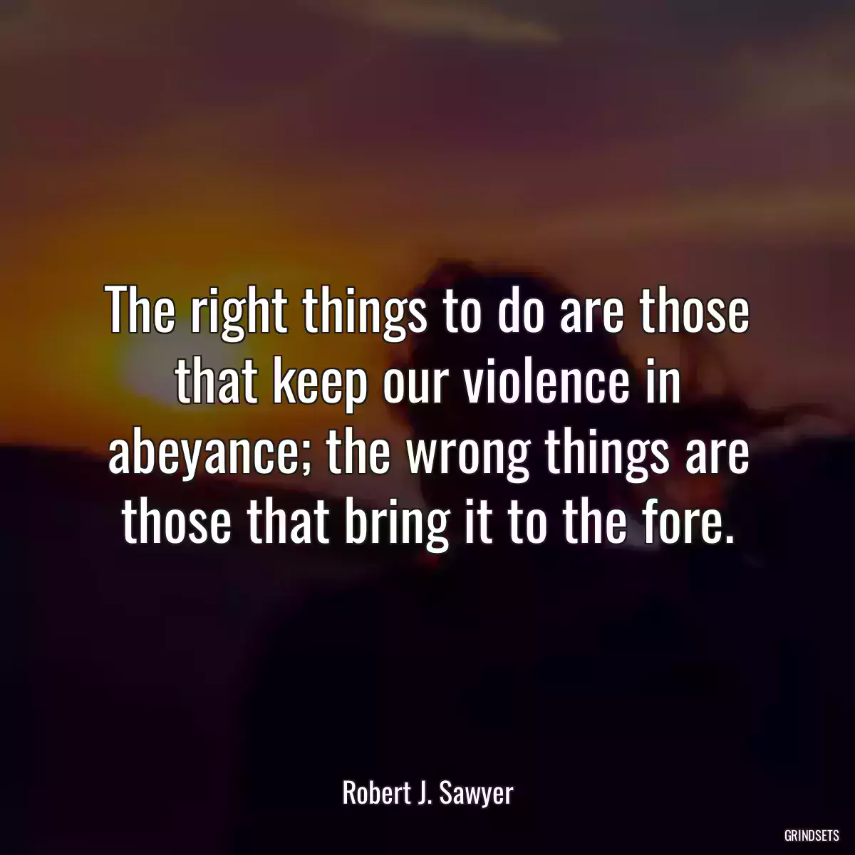 The right things to do are those that keep our violence in abeyance; the wrong things are those that bring it to the fore.