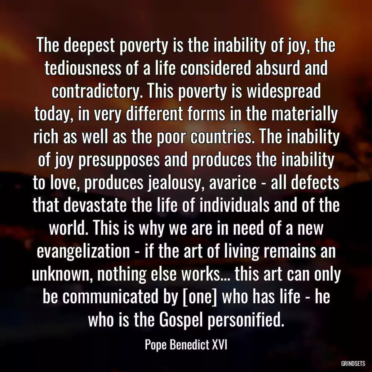 The deepest poverty is the inability of joy, the tediousness of a life considered absurd and contradictory. This poverty is widespread today, in very different forms in the materially rich as well as the poor countries. The inability of joy presupposes and produces the inability to love, produces jealousy, avarice - all defects that devastate the life of individuals and of the world. This is why we are in need of a new evangelization - if the art of living remains an unknown, nothing else works... this art can only be communicated by [one] who has life - he who is the Gospel personified.