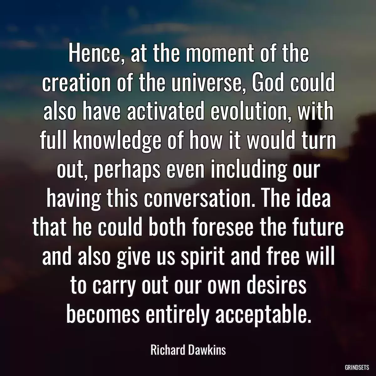 Hence, at the moment of the creation of the universe, God could also have activated evolution, with full knowledge of how it would turn out, perhaps even including our having this conversation. The idea that he could both foresee the future and also give us spirit and free will to carry out our own desires becomes entirely acceptable.