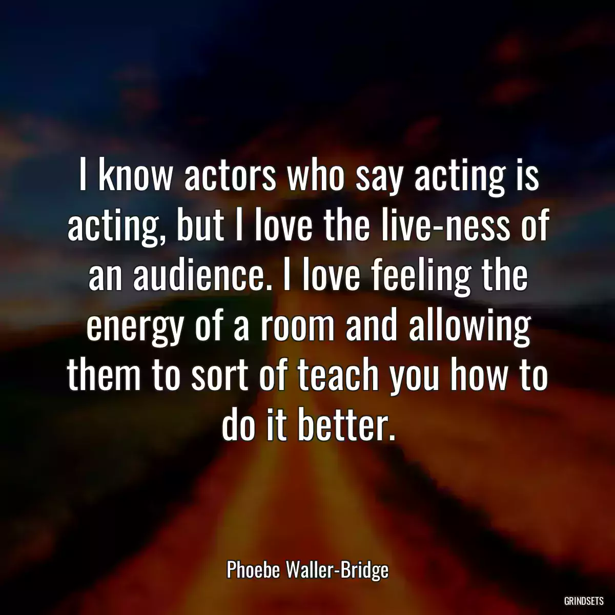 I know actors who say acting is acting, but I love the live-ness of an audience. I love feeling the energy of a room and allowing them to sort of teach you how to do it better.