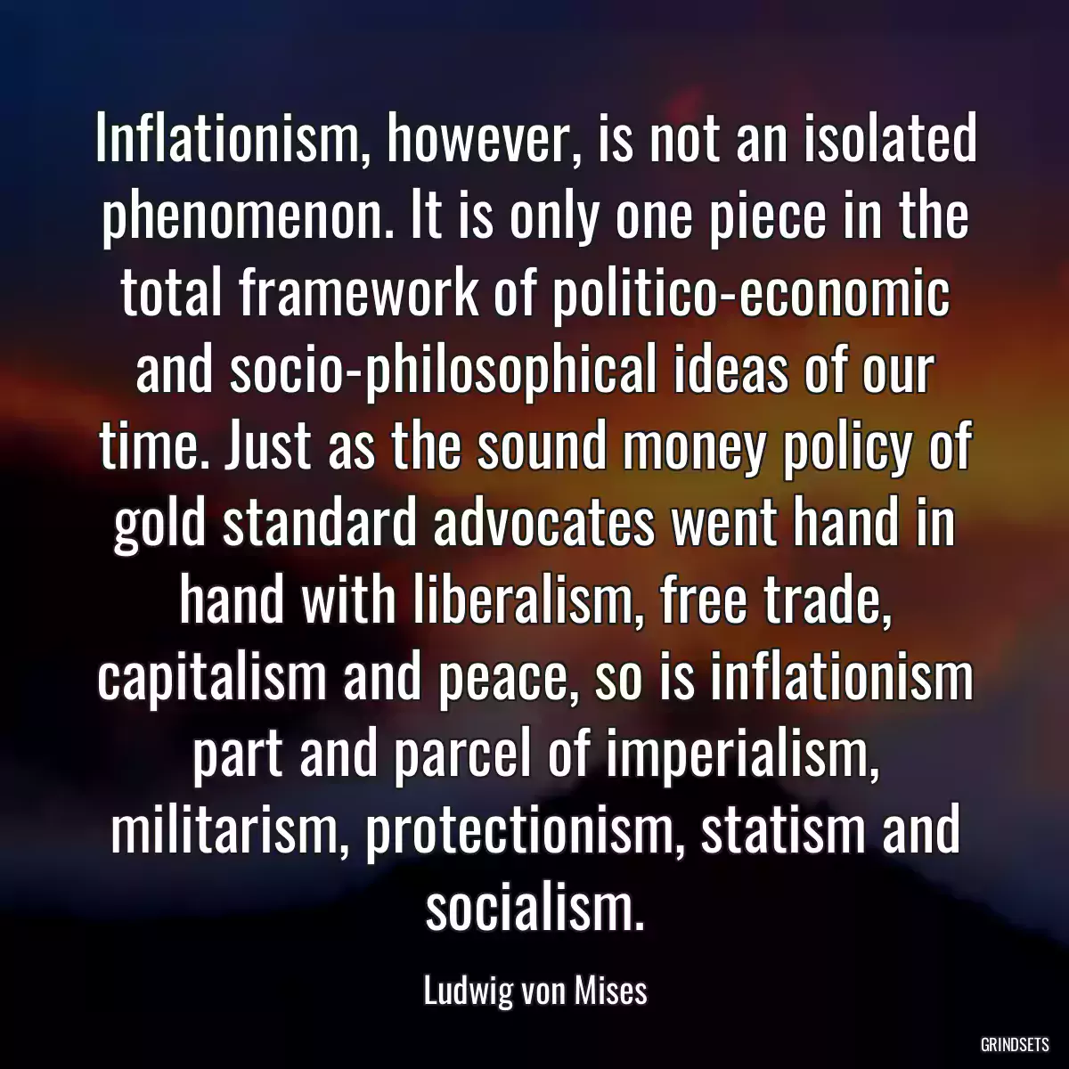 Inflationism, however, is not an isolated phenomenon. It is only one piece in the total framework of politico-economic and socio-philosophical ideas of our time. Just as the sound money policy of gold standard advocates went hand in hand with liberalism, free trade, capitalism and peace, so is inflationism part and parcel of imperialism, militarism, protectionism, statism and socialism.