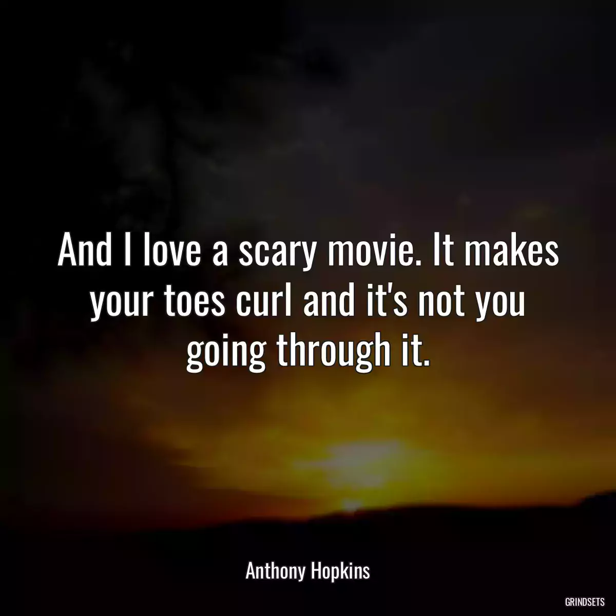 And I love a scary movie. It makes your toes curl and it\'s not you going through it.