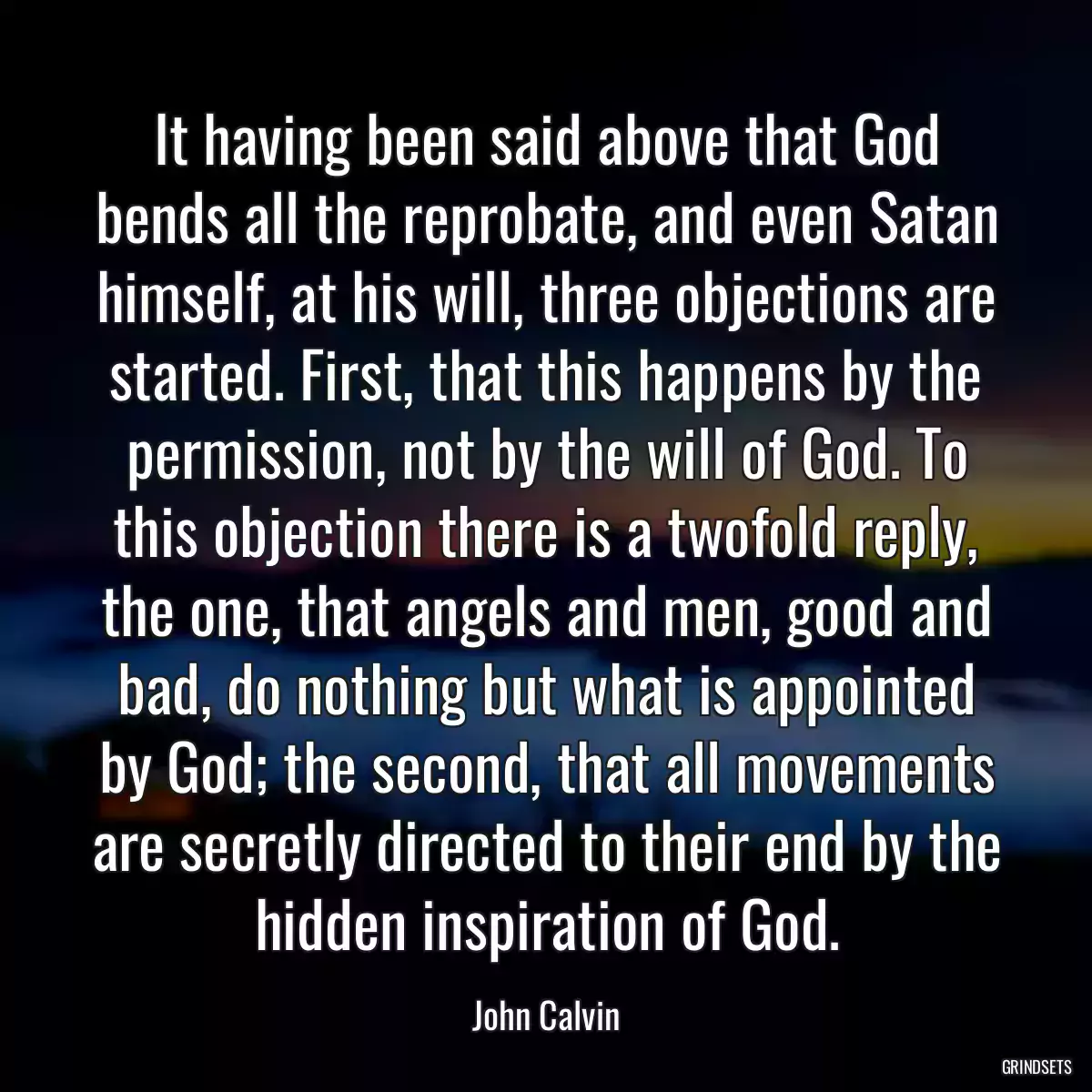 It having been said above that God bends all the reprobate, and even Satan himself, at his will, three objections are started. First, that this happens by the permission, not by the will of God. To this objection there is a twofold reply, the one, that angels and men, good and bad, do nothing but what is appointed by God; the second, that all movements are secretly directed to their end by the hidden inspiration of God.