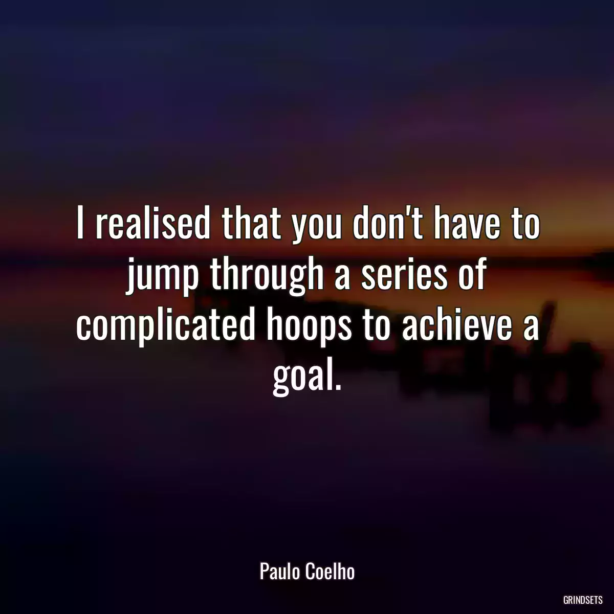 I realised that you don\'t have to jump through a series of complicated hoops to achieve a goal.