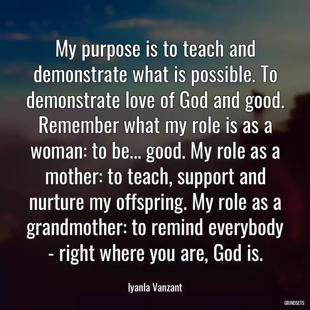 My purpose is to teach and demonstrate what is possible. To demonstrate love of God and good. Remember what my role is as a woman: to be... good. My role as a mother: to teach, support and nurture my offspring. My role as a grandmother: to remind everybody - right where you are, God is.