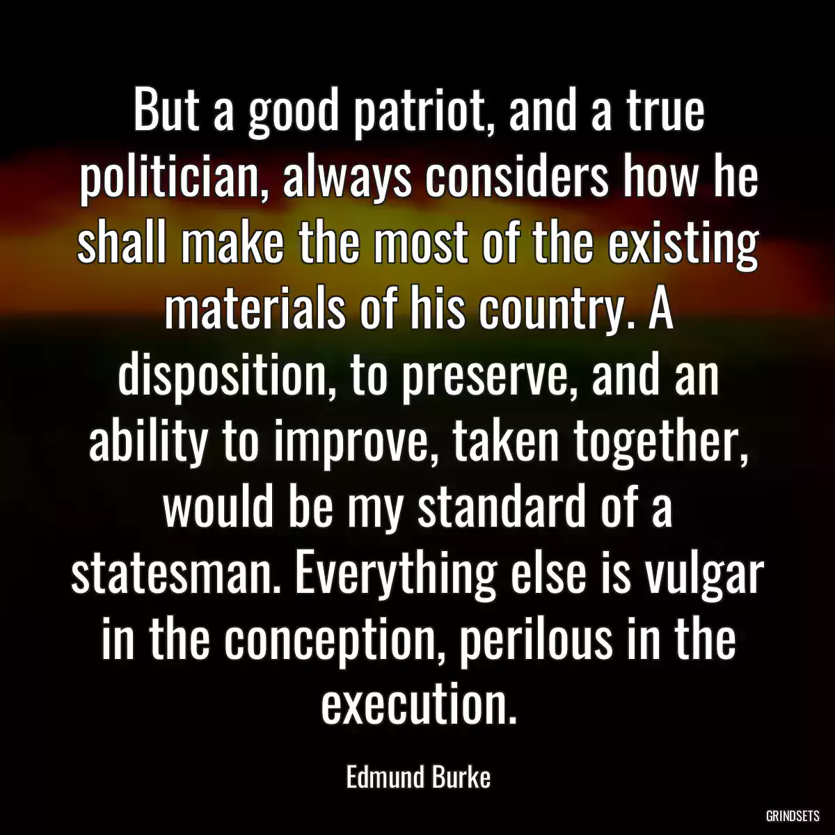 But a good patriot, and a true politician, always considers how he shall make the most of the existing materials of his country. A disposition, to preserve, and an ability to improve, taken together, would be my standard of a statesman. Everything else is vulgar in the conception, perilous in the execution.