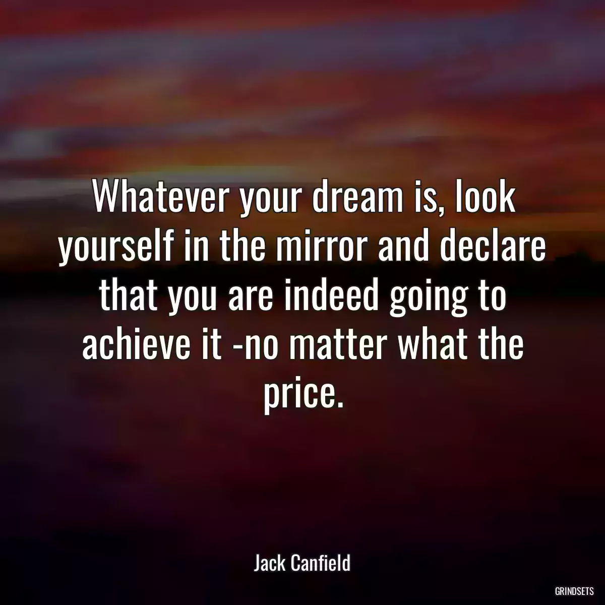 Whatever your dream is, look yourself in the mirror and declare that you are indeed going to achieve it -no matter what the price.