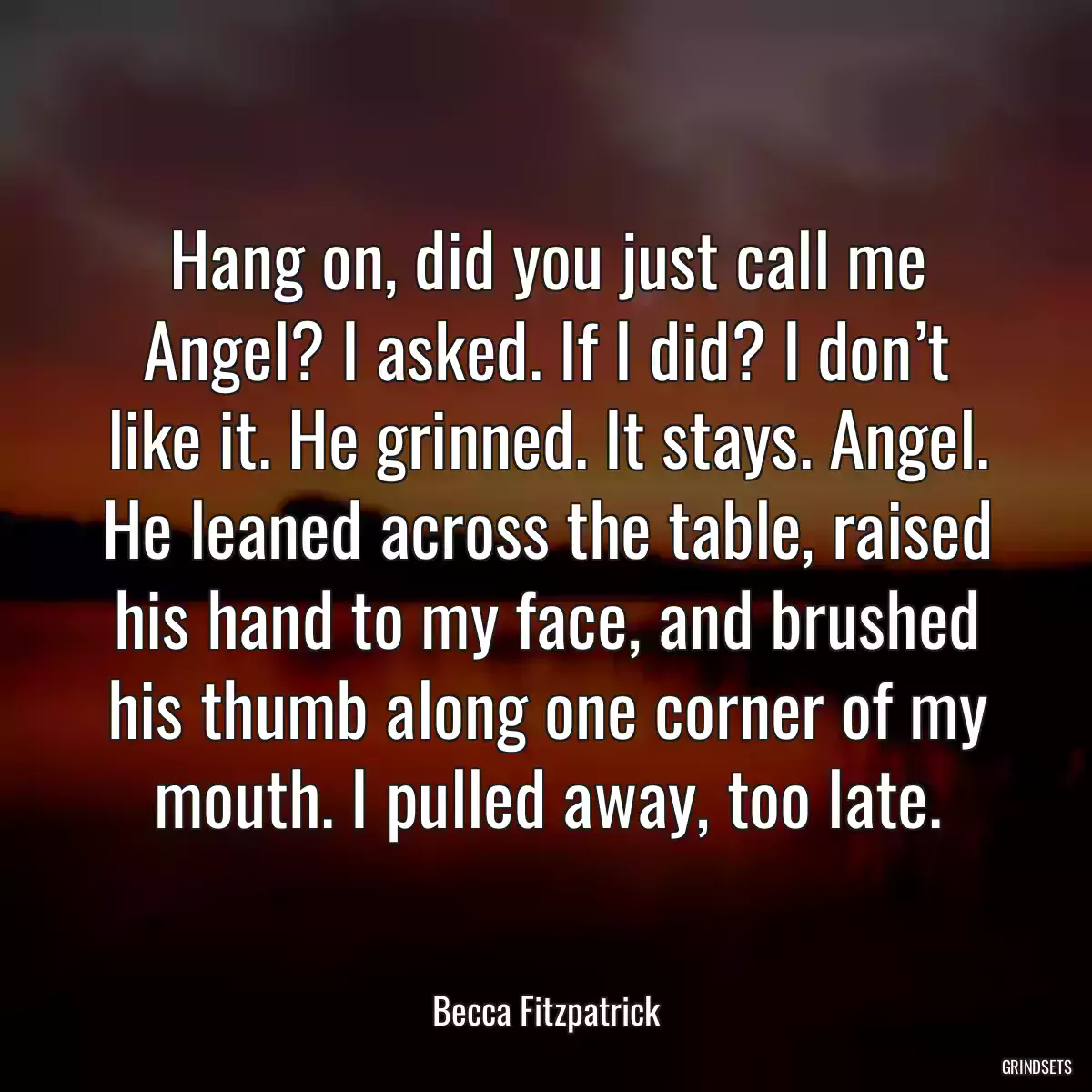 Hang on, did you just call me Angel? I asked. If I did? I don’t like it. He grinned. It stays. Angel. He leaned across the table, raised his hand to my face, and brushed his thumb along one corner of my mouth. I pulled away, too late.