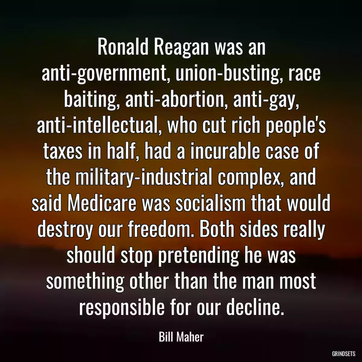 Ronald Reagan was an anti-government, union-busting, race baiting, anti-abortion, anti-gay, anti-intellectual, who cut rich people\'s taxes in half, had a incurable case of the military-industrial complex, and said Medicare was socialism that would destroy our freedom. Both sides really should stop pretending he was something other than the man most responsible for our decline.