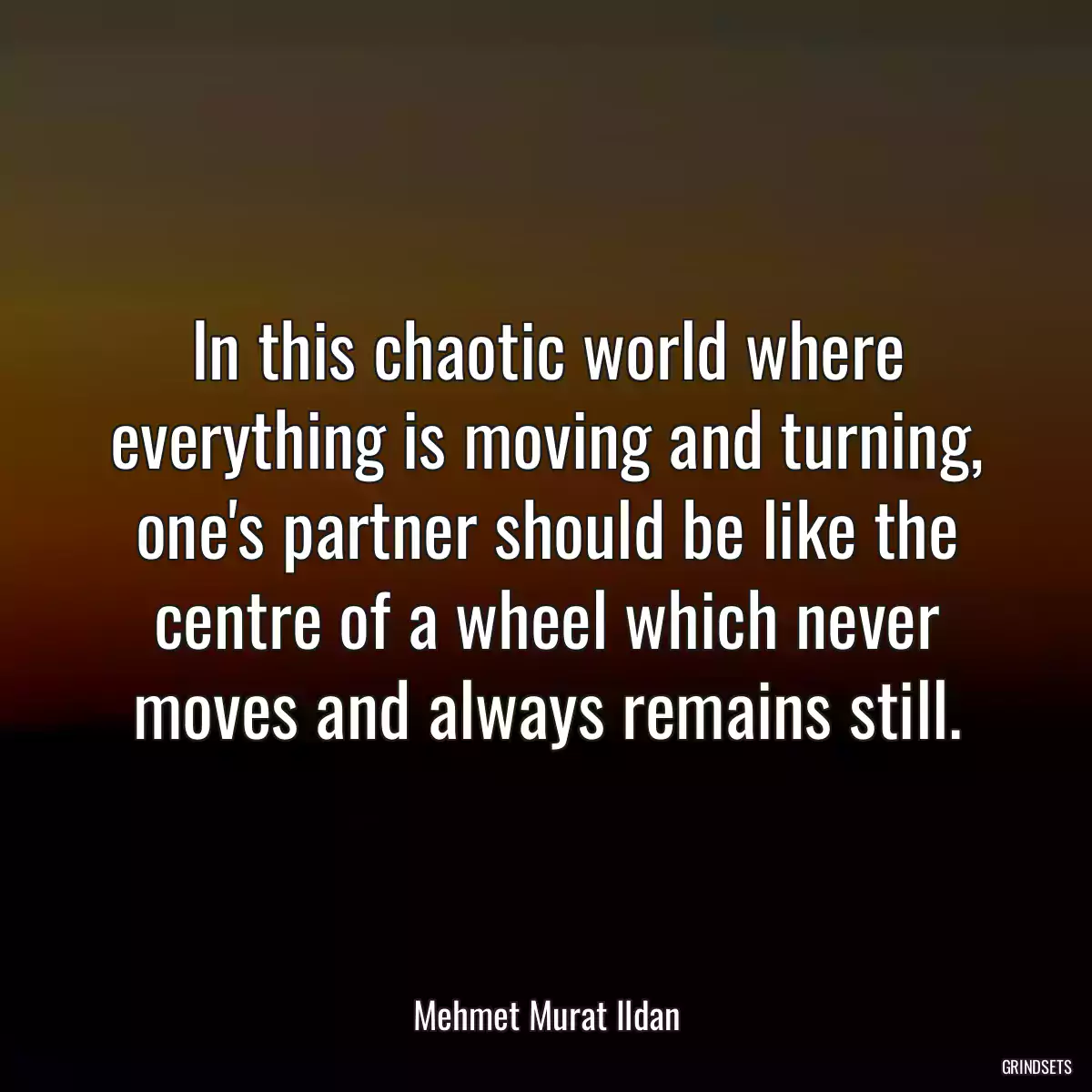 In this chaotic world where everything is moving and turning, one\'s partner should be like the centre of a wheel which never moves and always remains still.