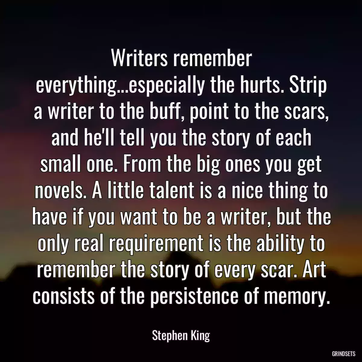 Writers remember everything...especially the hurts. Strip a writer to the buff, point to the scars, and he\'ll tell you the story of each small one. From the big ones you get novels. A little talent is a nice thing to have if you want to be a writer, but the only real requirement is the ability to remember the story of every scar. Art consists of the persistence of memory.