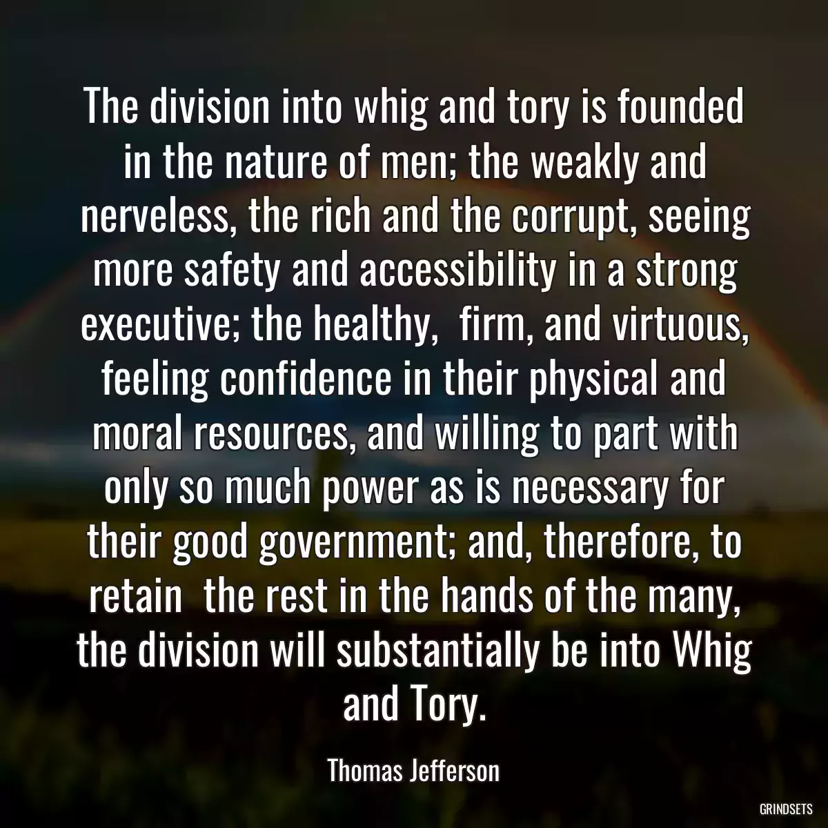 The division into whig and tory is founded in the nature of men; the weakly and nerveless, the rich and the corrupt, seeing more safety and accessibility in a strong executive; the healthy,  firm, and virtuous, feeling confidence in their physical and moral resources, and willing to part with only so much power as is necessary for their good government; and, therefore, to retain  the rest in the hands of the many, the division will substantially be into Whig and Tory.