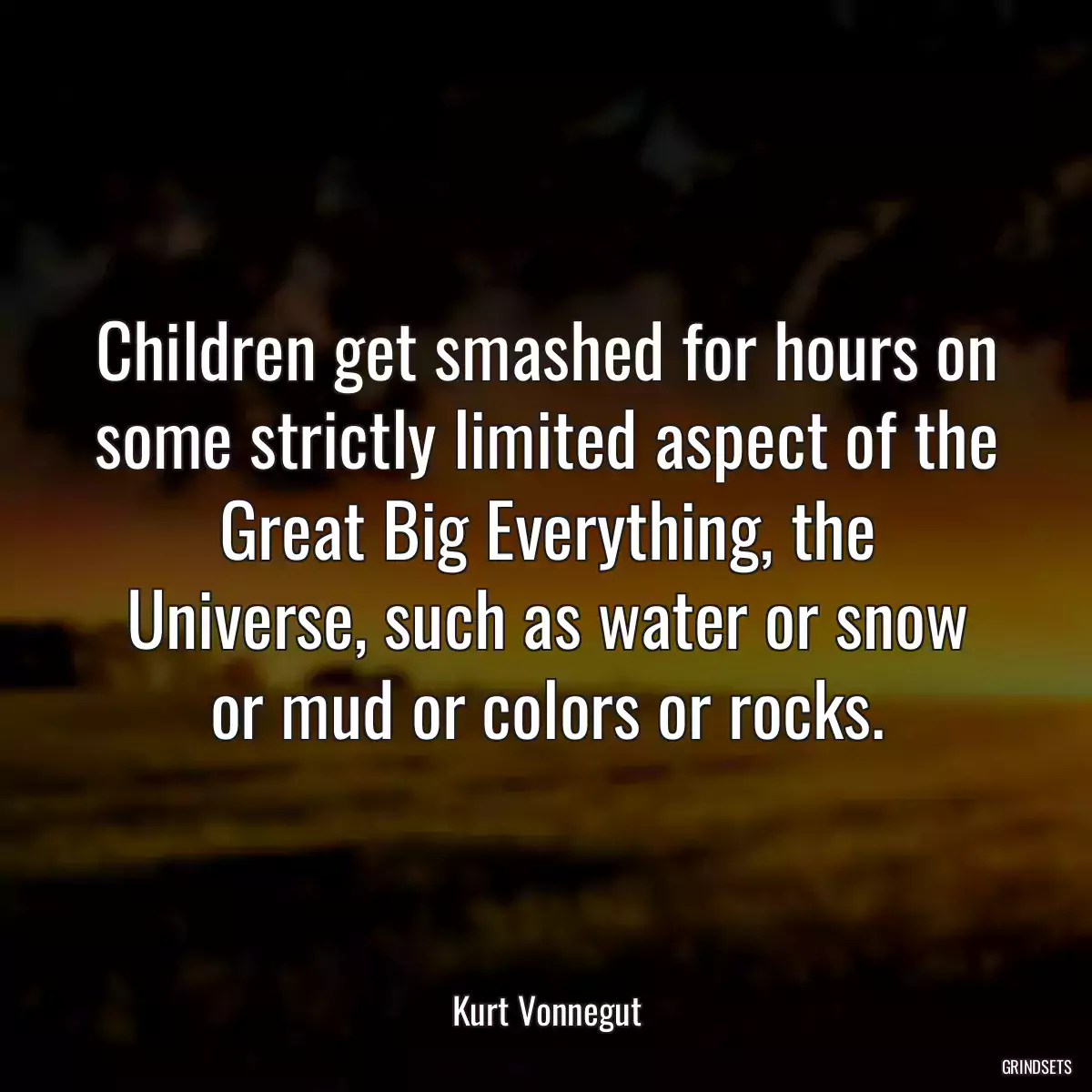 Children get smashed for hours on some strictly limited aspect of the Great Big Everything, the Universe, such as water or snow or mud or colors or rocks.