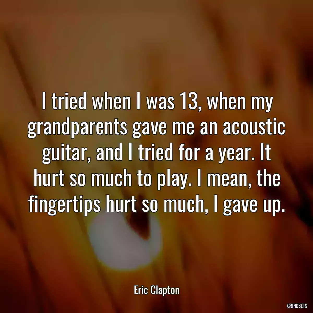 I tried when I was 13, when my grandparents gave me an acoustic guitar, and I tried for a year. It hurt so much to play. I mean, the fingertips hurt so much, I gave up.