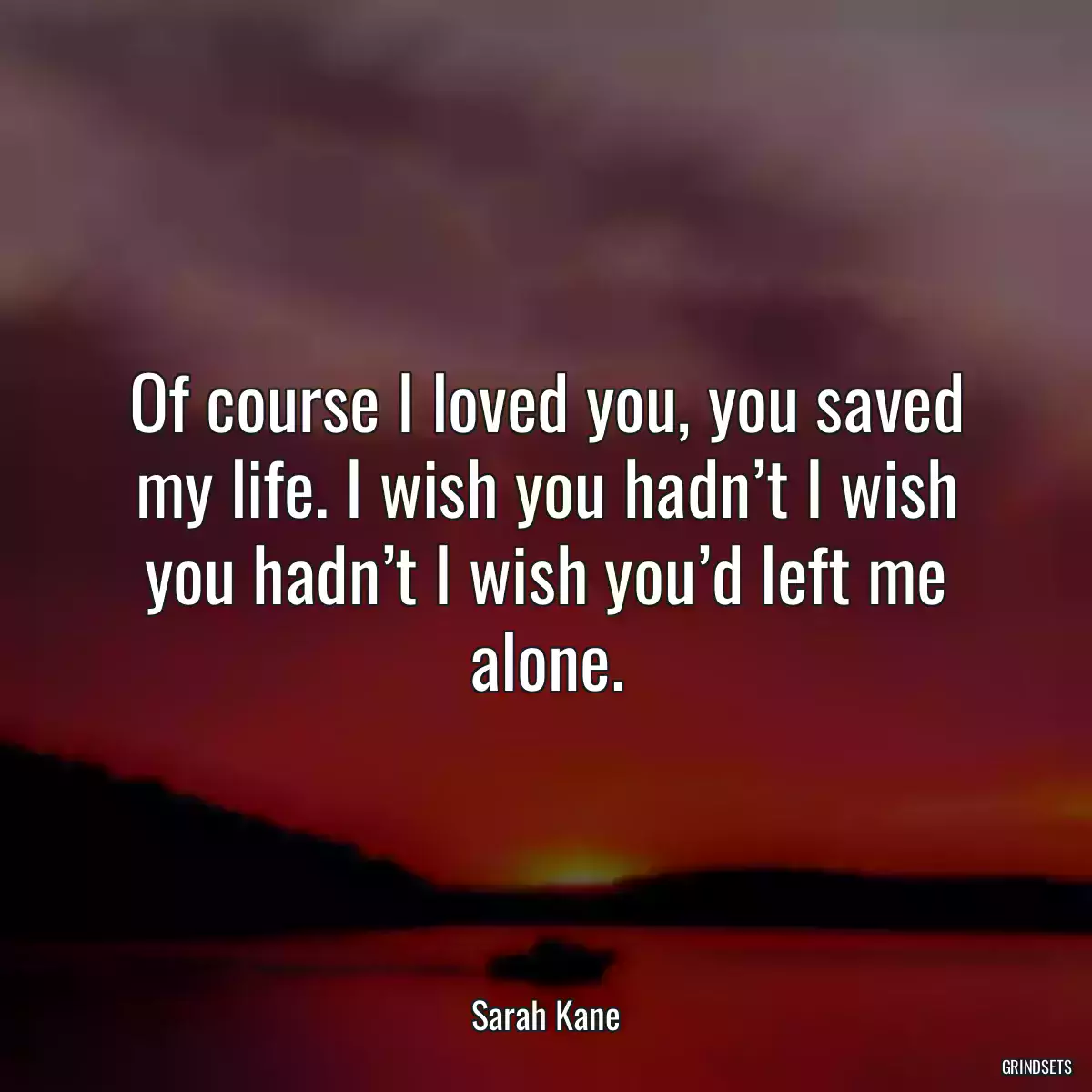 Of course I loved you, you saved my life. I wish you hadn’t I wish you hadn’t I wish you’d left me alone.