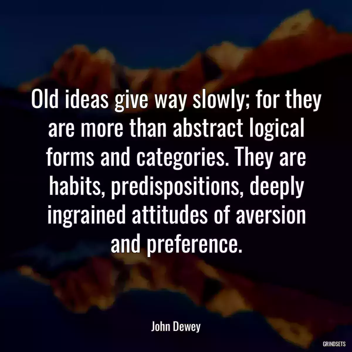 Old ideas give way slowly; for they are more than abstract logical forms and categories. They are habits, predispositions, deeply ingrained attitudes of aversion and preference.