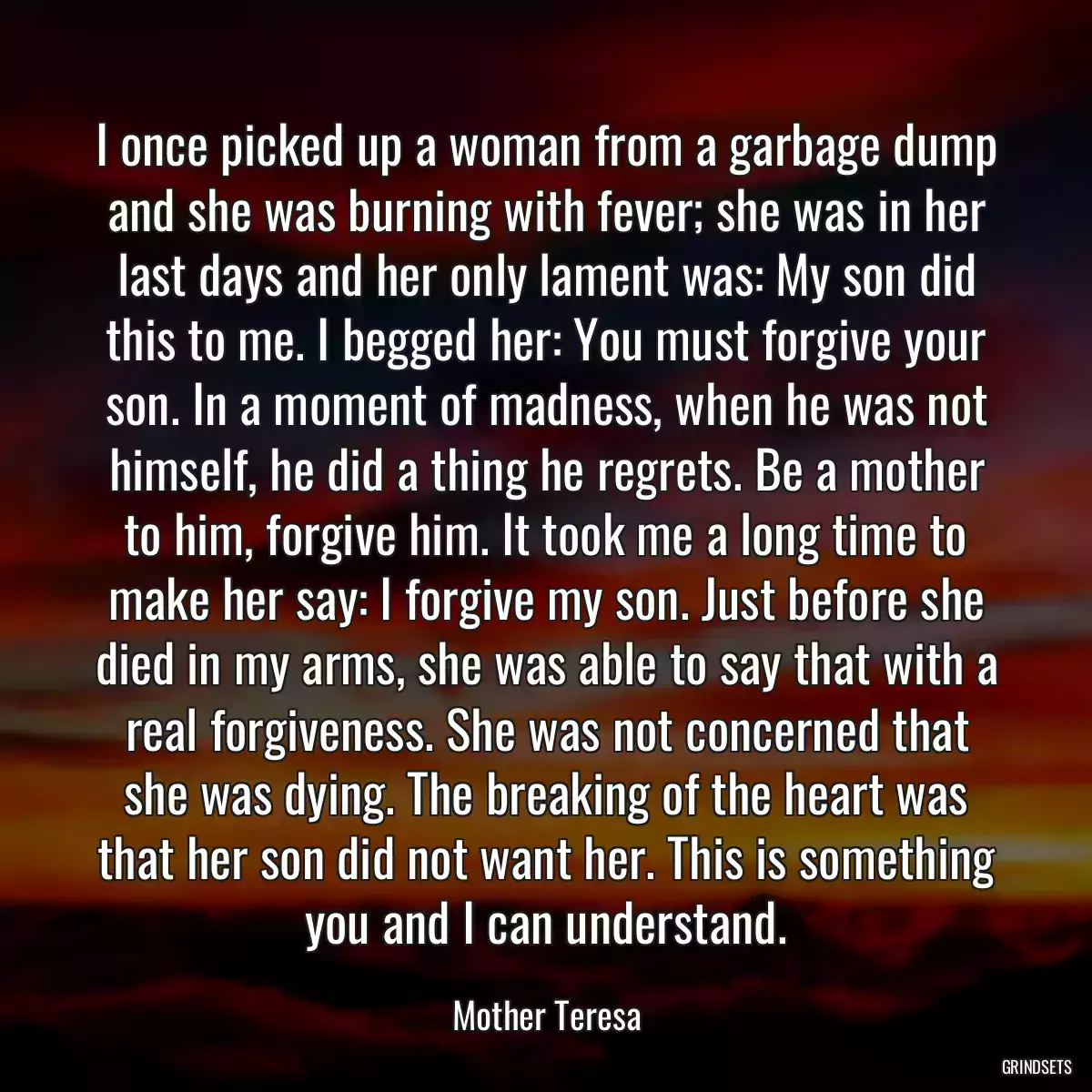 I once picked up a woman from a garbage dump and she was burning with fever; she was in her last days and her only lament was: My son did this to me. I begged her: You must forgive your son. In a moment of madness, when he was not himself, he did a thing he regrets. Be a mother to him, forgive him. It took me a long time to make her say: I forgive my son. Just before she died in my arms, she was able to say that with a real forgiveness. She was not concerned that she was dying. The breaking of the heart was that her son did not want her. This is something you and I can understand.