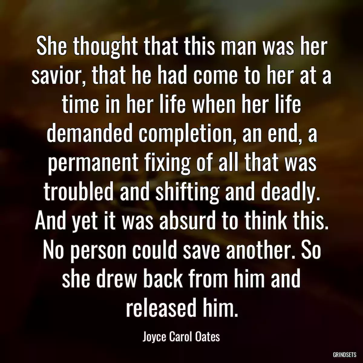 She thought that this man was her savior, that he had come to her at a time in her life when her life demanded completion, an end, a permanent fixing of all that was troubled and shifting and deadly. And yet it was absurd to think this. No person could save another. So she drew back from him and released him.