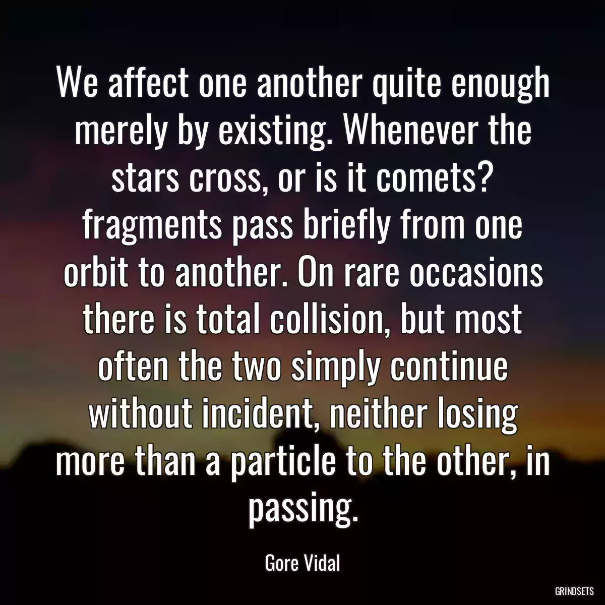 We affect one another quite enough merely by existing. Whenever the stars cross, or is it comets? fragments pass briefly from one orbit to another. On rare occasions there is total collision, but most often the two simply continue without incident, neither losing more than a particle to the other, in passing.