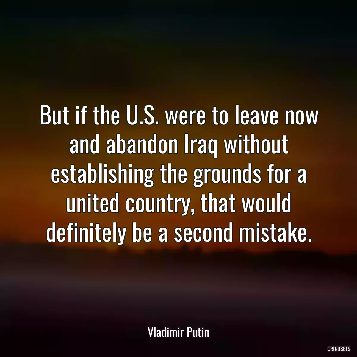 But if the U.S. were to leave now and abandon Iraq without establishing the grounds for a united country, that would definitely be a second mistake.