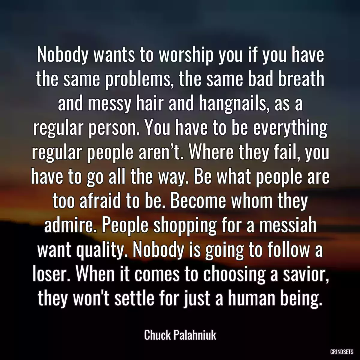 Nobody wants to worship you if you have the same problems, the same bad breath and messy hair and hangnails, as a regular person. You have to be everything regular people aren’t. Where they fail, you have to go all the way. Be what people are too afraid to be. Become whom they admire. People shopping for a messiah want quality. Nobody is going to follow a loser. When it comes to choosing a savior, they won\'t settle for just a human being.