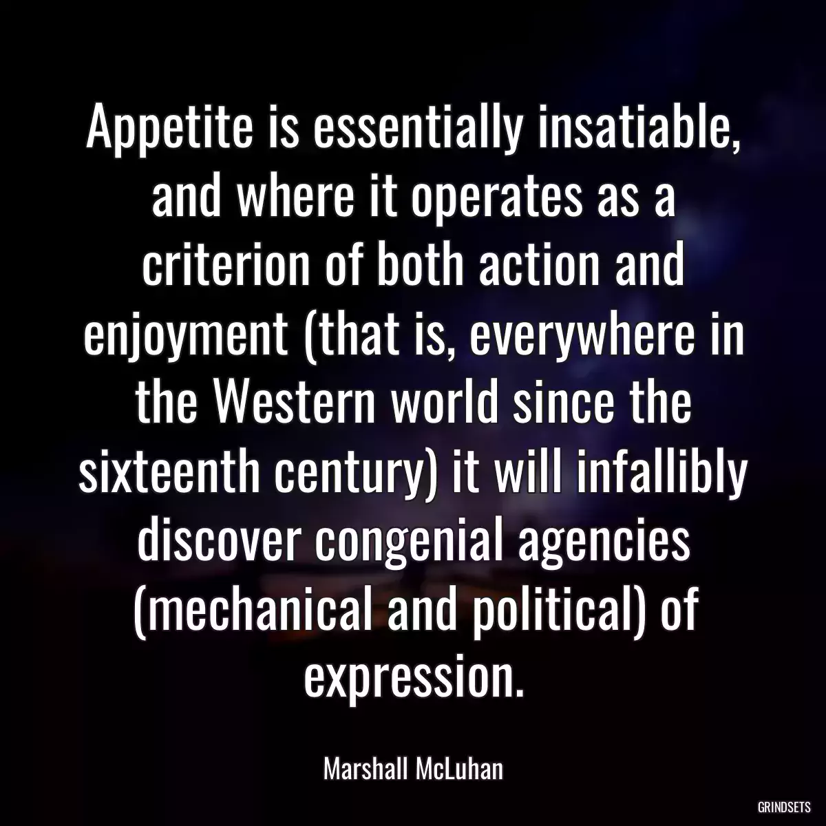 Appetite is essentially insatiable, and where it operates as a criterion of both action and enjoyment (that is, everywhere in the Western world since the sixteenth century) it will infallibly discover congenial agencies (mechanical and political) of expression.