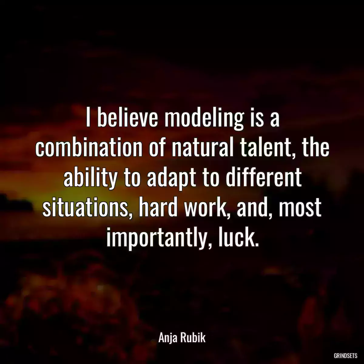 I believe modeling is a combination of natural talent, the ability to adapt to different situations, hard work, and, most importantly, luck.