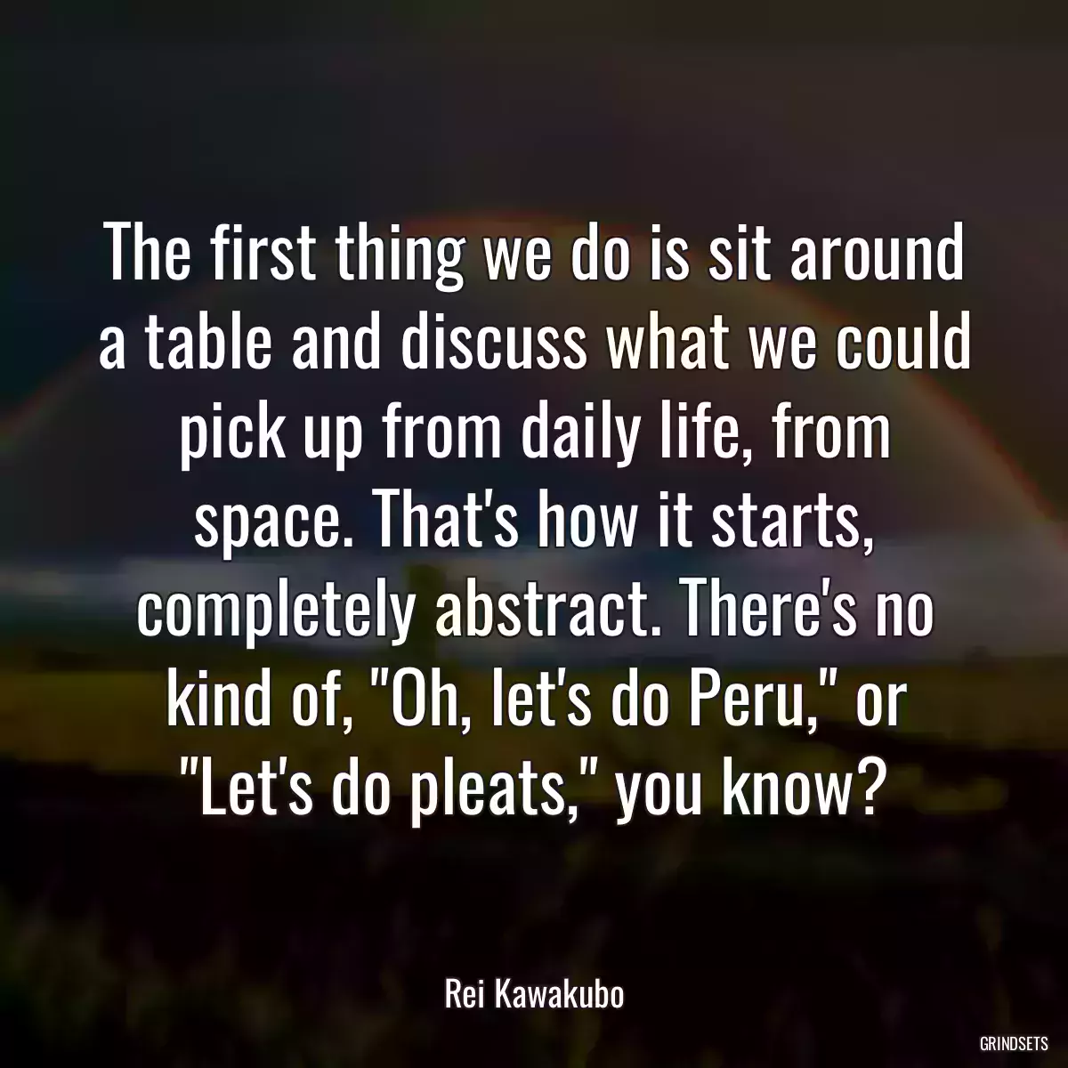 The first thing we do is sit around a table and discuss what we could pick up from daily life, from space. That\'s how it starts, completely abstract. There\'s no kind of, \