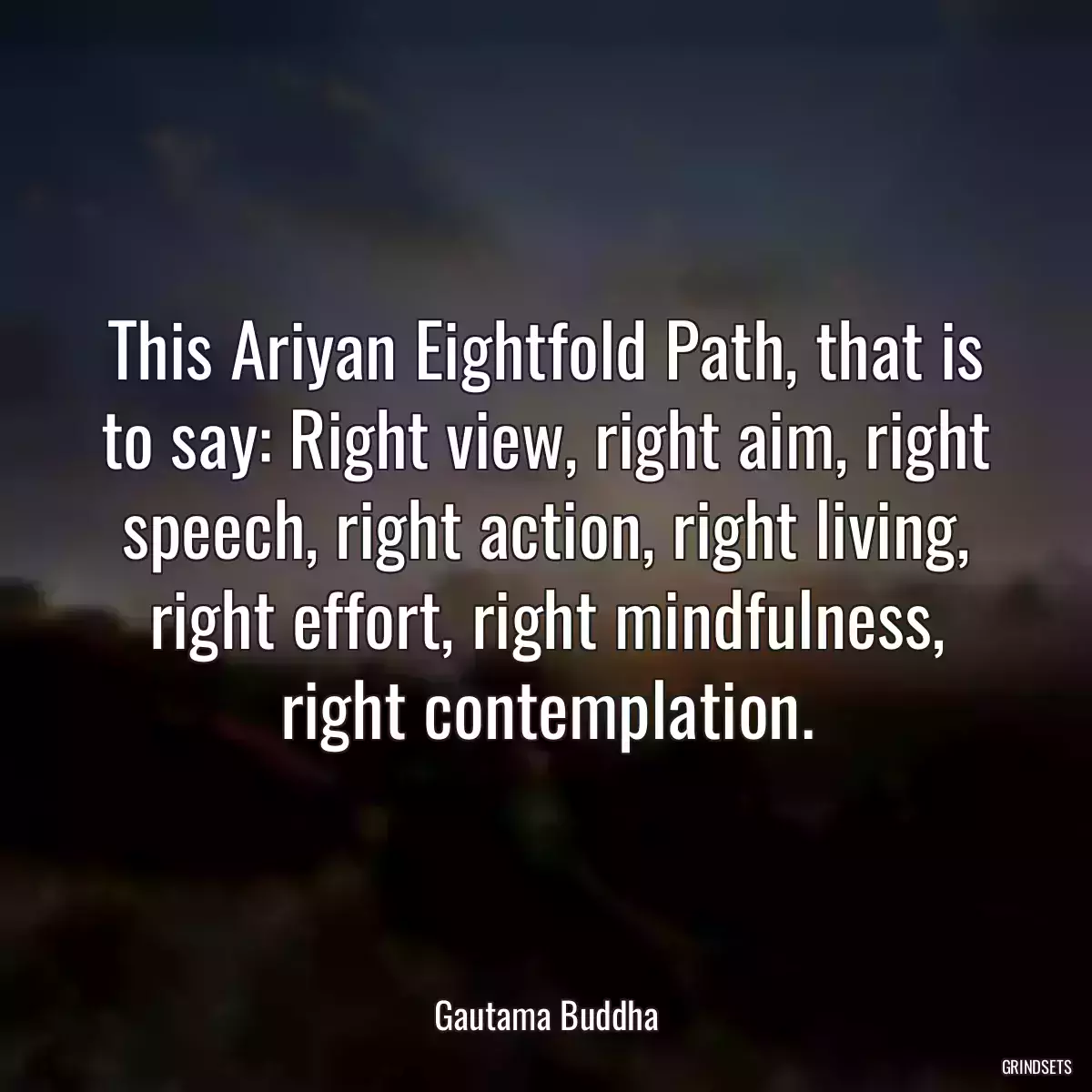 This Ariyan Eightfold Path, that is to say: Right view, right aim, right speech, right action, right living, right effort, right mindfulness, right contemplation.