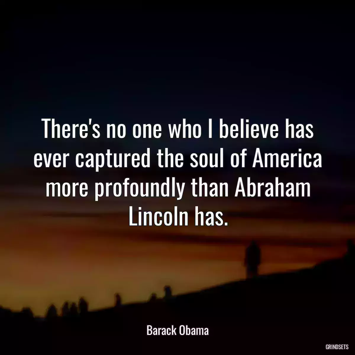 There\'s no one who I believe has ever captured the soul of America more profoundly than Abraham Lincoln has.