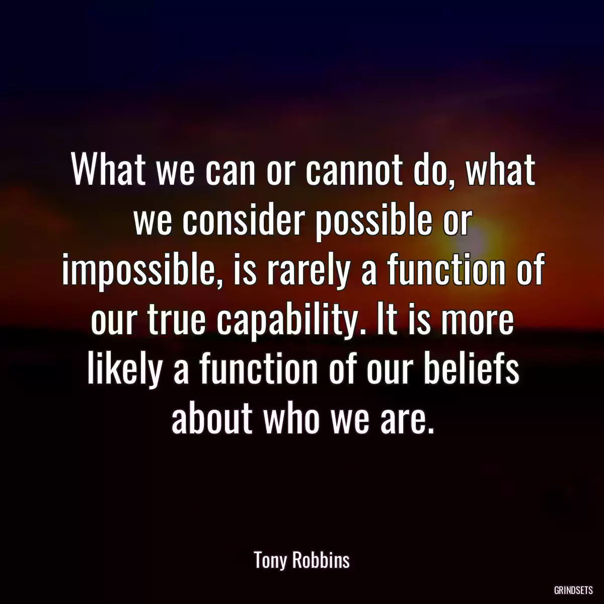 What we can or cannot do, what we consider possible or impossible, is rarely a function of our true capability. It is more likely a function of our beliefs about who we are.