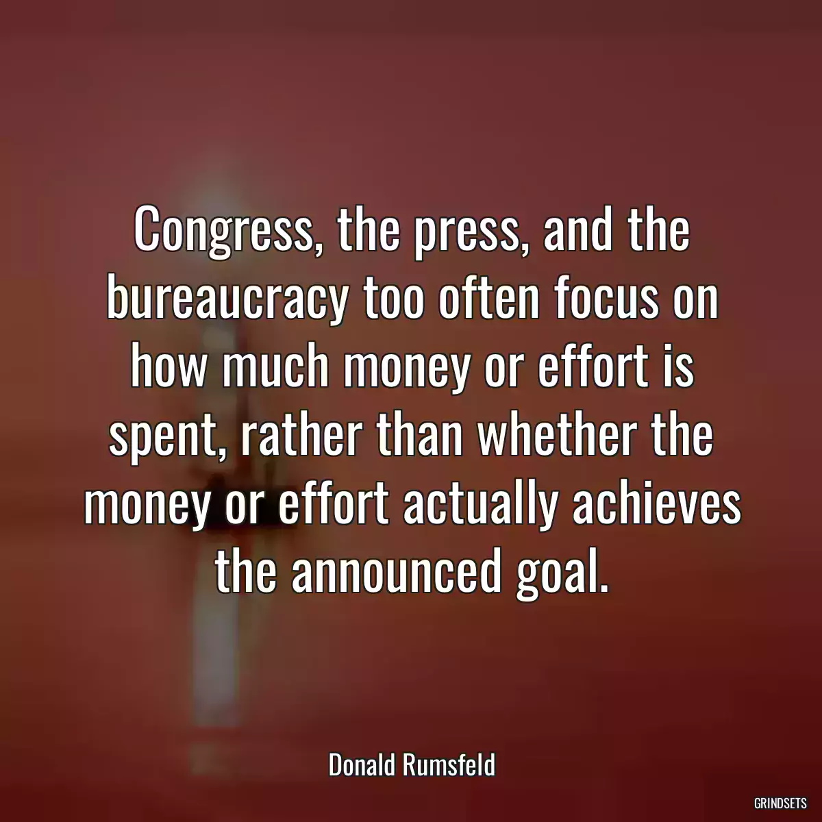 Congress, the press, and the bureaucracy too often focus on how much money or effort is spent, rather than whether the money or effort actually achieves the announced goal.