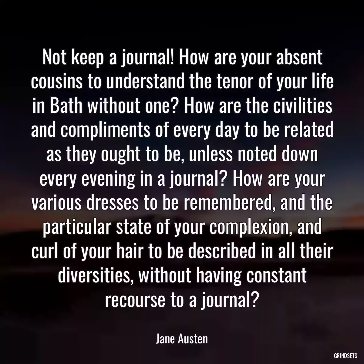 Not keep a journal! How are your absent cousins to understand the tenor of your life in Bath without one? How are the civilities and compliments of every day to be related as they ought to be, unless noted down every evening in a journal? How are your various dresses to be remembered, and the particular state of your complexion, and curl of your hair to be described in all their diversities, without having constant recourse to a journal?