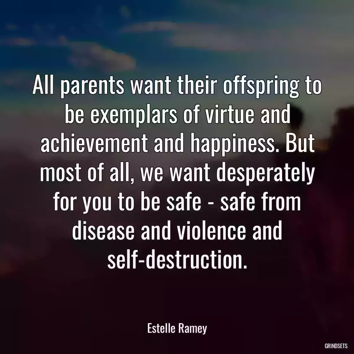 All parents want their offspring to be exemplars of virtue and achievement and happiness. But most of all, we want desperately for you to be safe - safe from disease and violence and self-destruction.