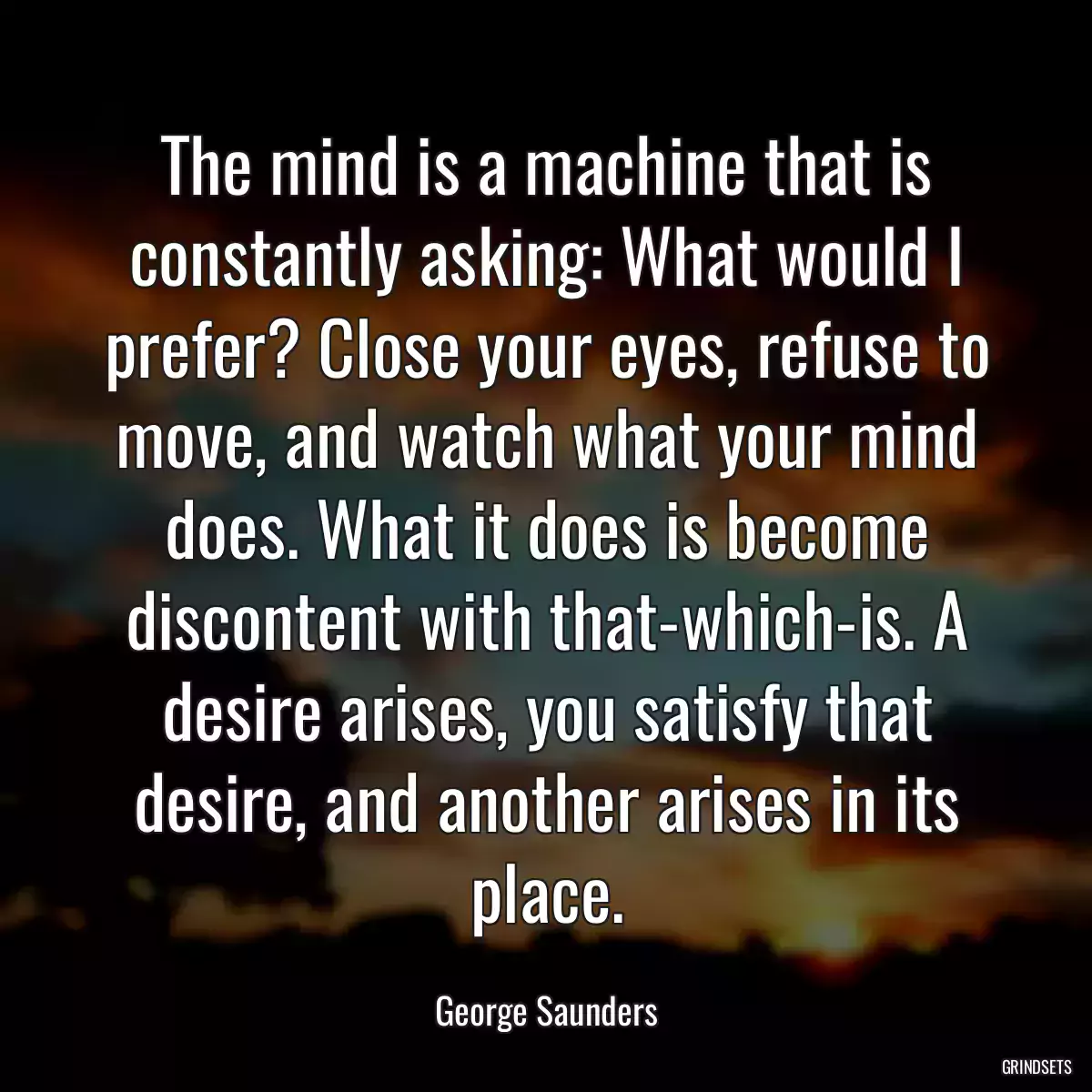 The mind is a machine that is constantly asking: What would I prefer? Close your eyes, refuse to move, and watch what your mind does. What it does is become discontent with that-which-is. A desire arises, you satisfy that desire, and another arises in its place.