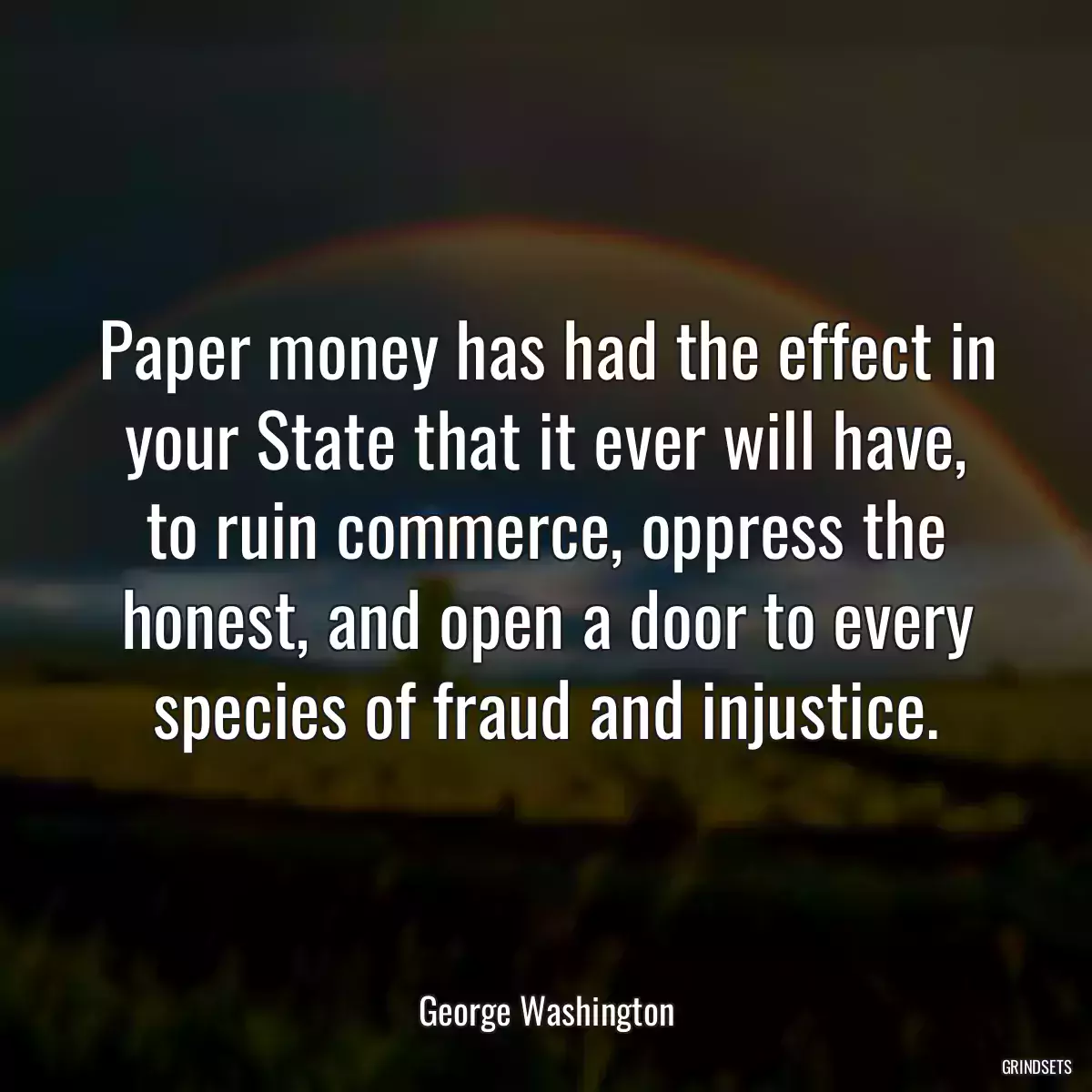 Paper money has had the effect in your State that it ever will have, to ruin commerce, oppress the honest, and open a door to every species of fraud and injustice.