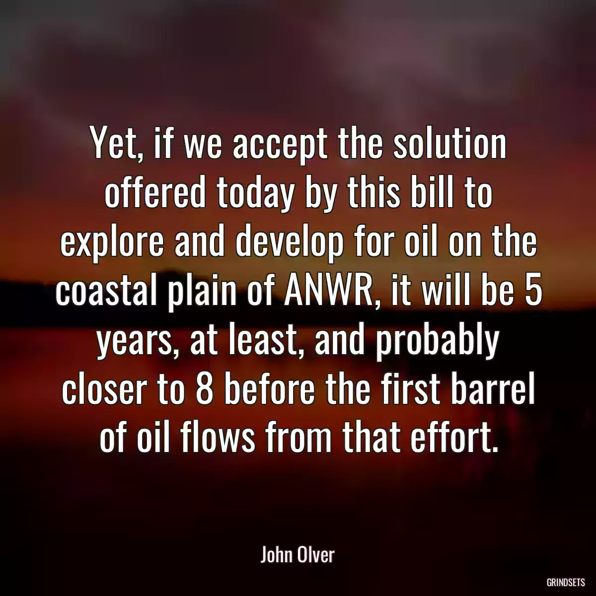 Yet, if we accept the solution offered today by this bill to explore and develop for oil on the coastal plain of ANWR, it will be 5 years, at least, and probably closer to 8 before the first barrel of oil flows from that effort.