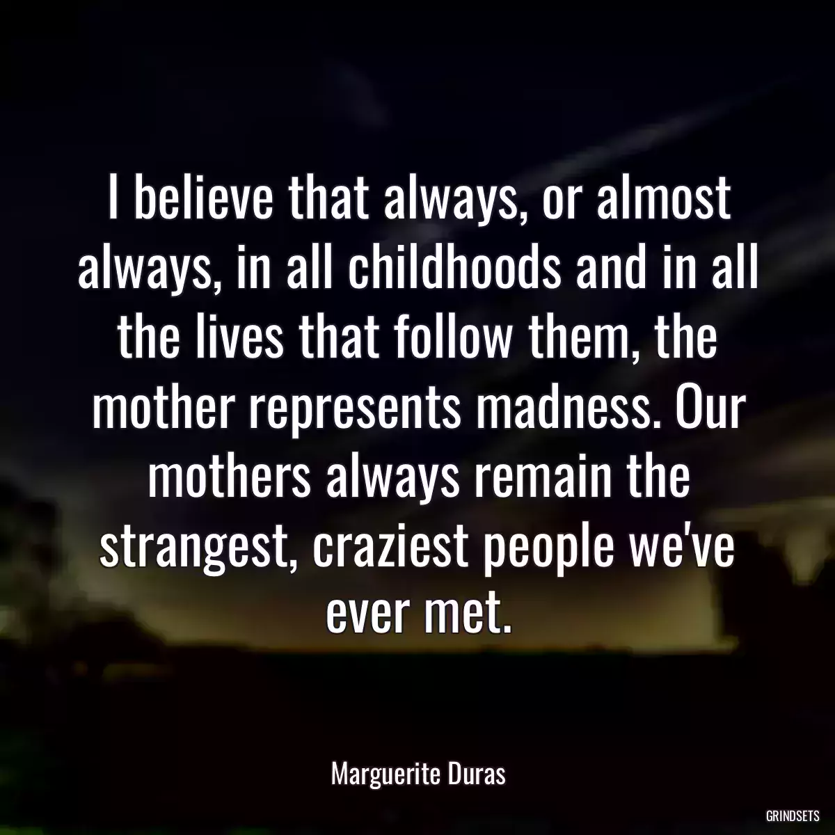 I believe that always, or almost always, in all childhoods and in all the lives that follow them, the mother represents madness. Our mothers always remain the strangest, craziest people we\'ve ever met.