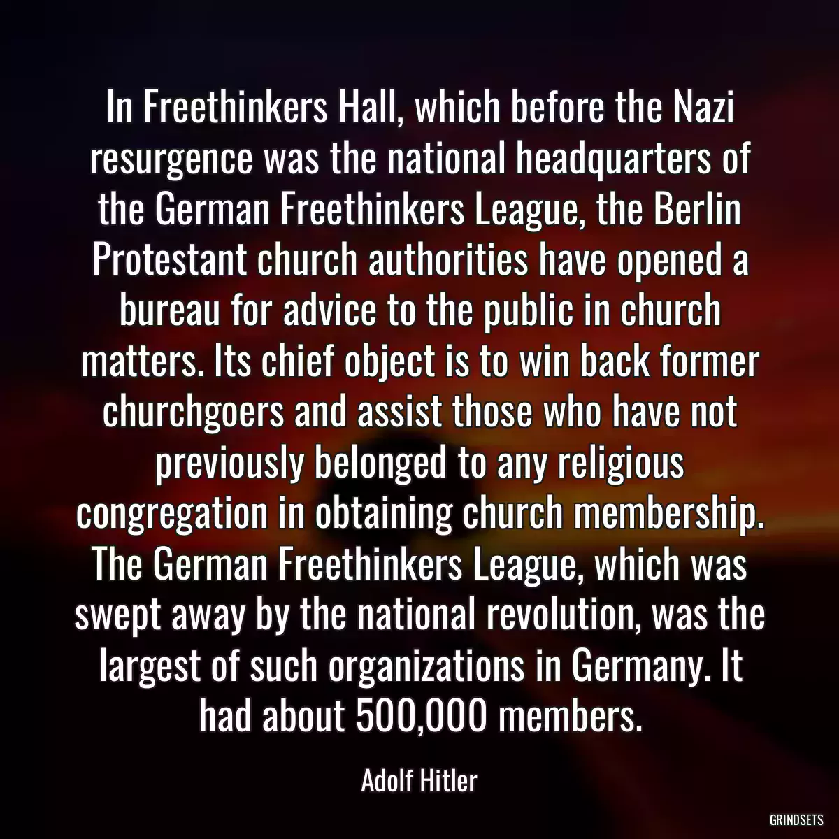 In Freethinkers Hall, which before the Nazi resurgence was the national headquarters of the German Freethinkers League, the Berlin Protestant church authorities have opened a bureau for advice to the public in church matters. Its chief object is to win back former churchgoers and assist those who have not previously belonged to any religious congregation in obtaining church membership. The German Freethinkers League, which was swept away by the national revolution, was the largest of such organizations in Germany. It had about 500,000 members.