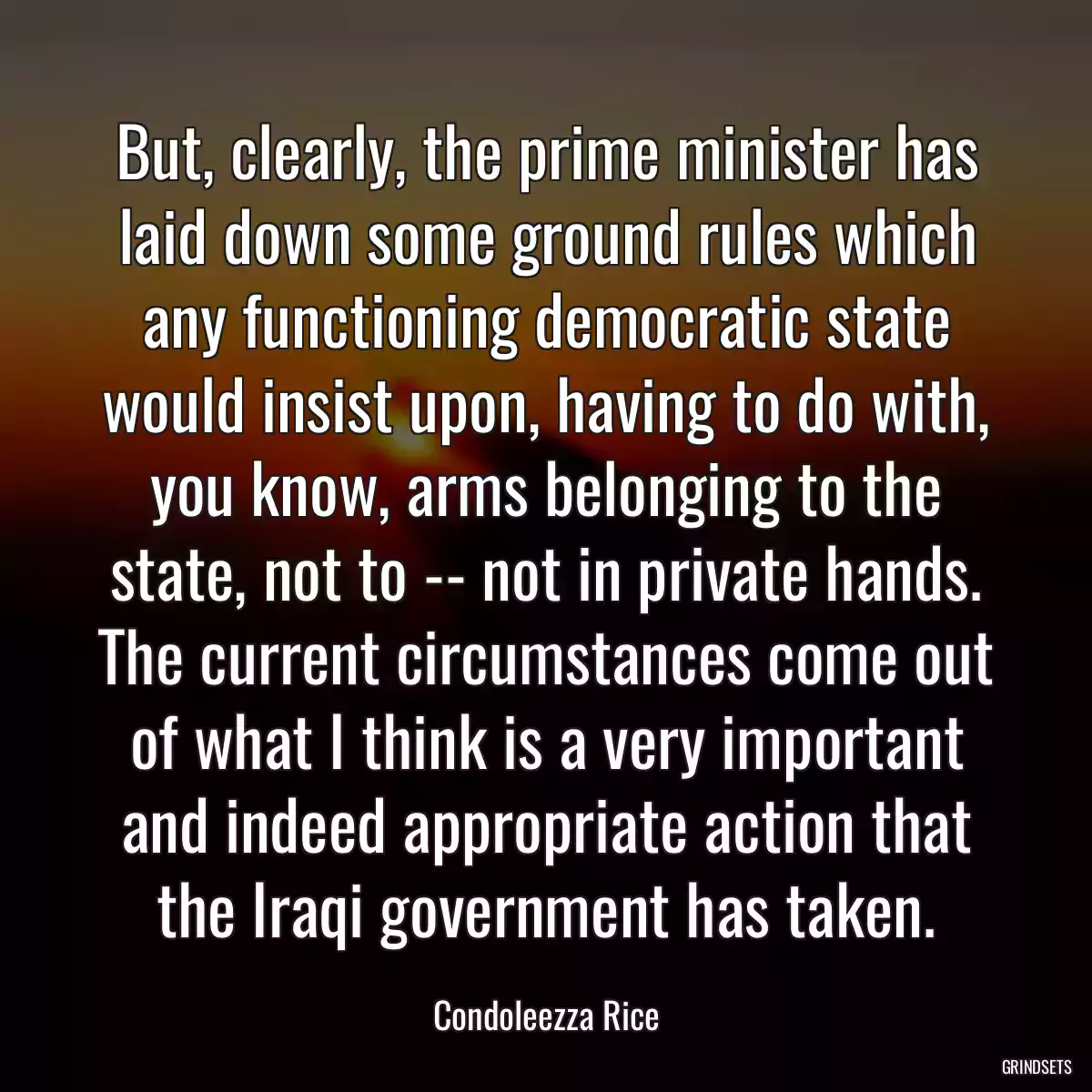 But, clearly, the prime minister has laid down some ground rules which any functioning democratic state would insist upon, having to do with, you know, arms belonging to the state, not to -- not in private hands. The current circumstances come out of what I think is a very important and indeed appropriate action that the Iraqi government has taken.