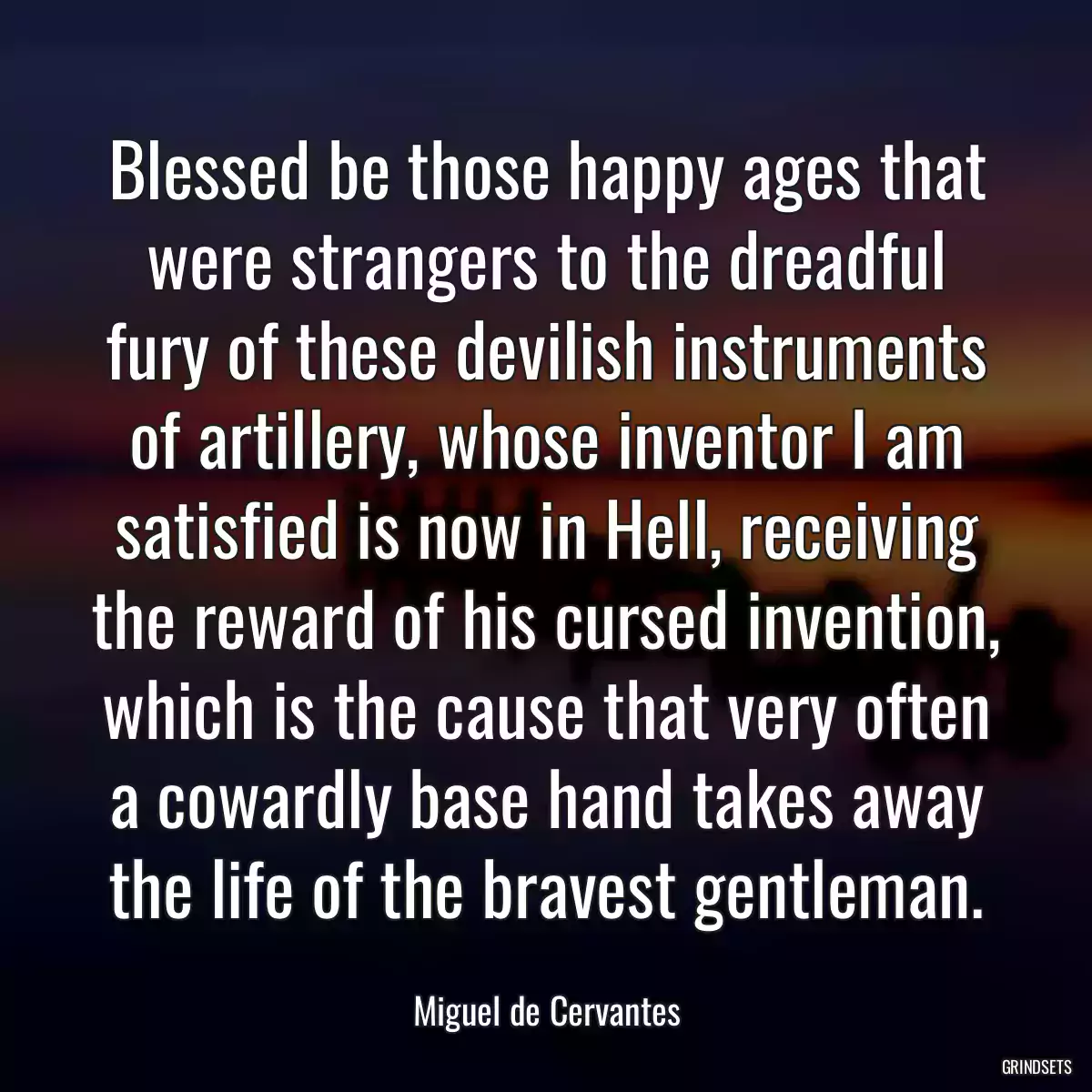 Blessed be those happy ages that were strangers to the dreadful fury of these devilish instruments of artillery, whose inventor I am satisfied is now in Hell, receiving the reward of his cursed invention, which is the cause that very often a cowardly base hand takes away the life of the bravest gentleman.